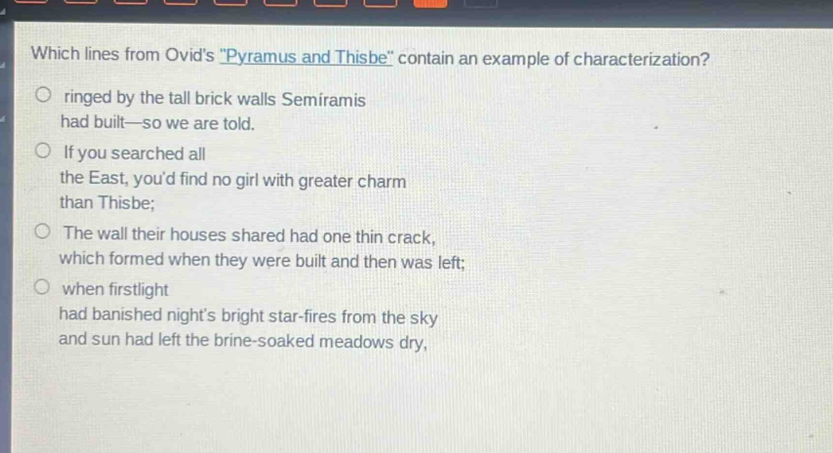 which lines from ovids \pyramus and thisbe\ contain an example of characterization?\nringed by the tall brick walls semiramis had built—so we are told.\nif you searched all the east, youd find no girl with greater charm than thisbe;\nthe wall their houses shared had one thin crack, which formed when they were built and then was left;\nwhen firstlight had banished nights bright star - fires from the sky and sun had left the brine - soaked meadows dry,
