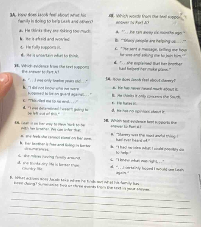3a. how does jacob feel about what his family is doing to help leah and others?\na. he thinks they are risking too much.\nb. he is afraid and worried.\nc. he fully supports it.\nd. he is uncertain what to think.\n3b. which evidence from the text supports the answer to part a?\na. “... i was only twelve years old...”\nb. “i did not know who we were supposed to be on guard against...”\nc. “this riled me to no end...”\nd. “i was determined i wasn’t going to be left out of this.”\n4a. leah is on her way to new york to be with her brother. we can infer that\na. she feels she cannot stand on her own.\nb. her brother is free and living in better circumstances.\nc. she misses having family around.\nd. she thinks city life is better than country life.\n4b. which words from the text support the answer to part a?\na. “... he ran away six months ago.”\nb. “many people are helping us...”\nc. “he sent a message, telling me how he was and asking me to join him.”\nd. “... she explained that her brother had helped her make plans.”\n5a. how does jacob feel about slavery?\na. he has never heard much about it.\nb. he thinks it only concerns the south.\nc. he hates it.\nd. he has no opinions about it.\n5b. which text evidence best supports the answer to part a?\na. “slavery was the most awful thing i had ever heard of.”\nb. “i had no idea what i could possibly do to help.”\nc. “i knew what was right...”\nd. “... i certainly hoped i would see leah again.”\n6. what actions does jacob take when he finds out what his family has been doing? summarize two or three events from the text in your answer.