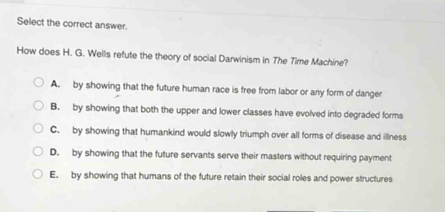 select the correct answer.\nhow does h. g. wells refute the theory of social darwinism in the time machine?\na. by showing that the future human race is free from labor or any form of danger\nb. by showing that both the upper and lower classes have evolved into degraded forms\nc. by showing that humankind would slowly triumph over all forms of disease and illness\nd. by showing that the future servants serve their masters without requiring payment\ne. by showing that humans of the future retain their social roles and power structures