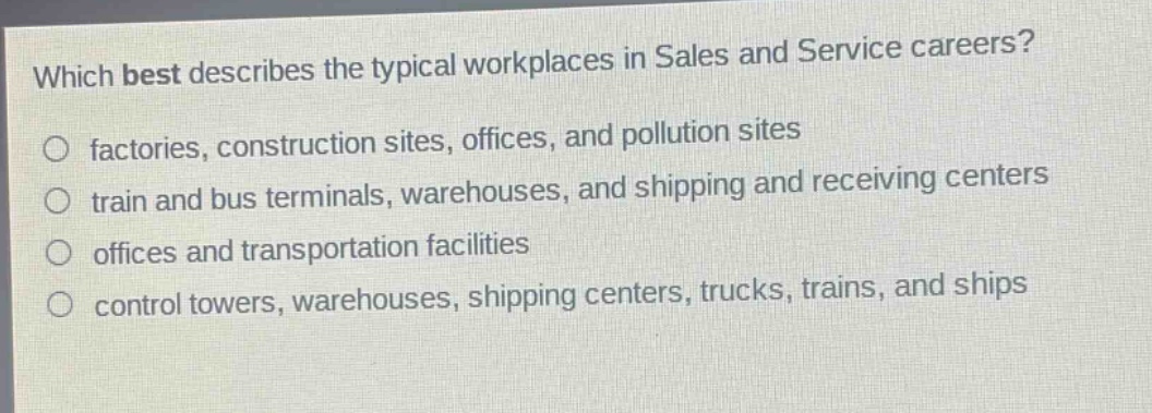 which best describes the typical workplaces in sales and service careers?\nfactories, construction sites, offices, and pollution sites\ntrain and bus terminals, warehouses, and shipping and receiving centers\noffices and transportation facilities\ncontrol towers, warehouses, shipping centers, trucks, trains, and ships