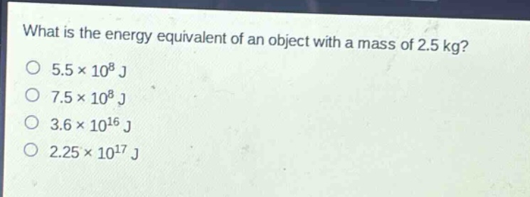 what is the energy equivalent of an object with a mass of 2.5 kg?\n5.5×10^8 j\n7.5×10^8 j\n3.6×10^16 j\n2.25×10^17 j