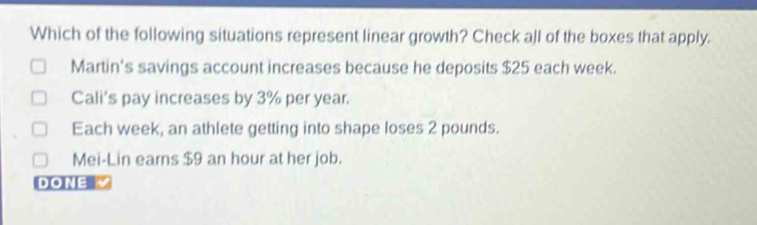 which of the following situations represent linear growth? check all of the boxes that apply. martins savings account increases because he deposits $25 each week. calis pay increases by 3% per year. each week, an athlete getting into shape loses 2 pounds. mei - lin earns $9 an hour at her job. done