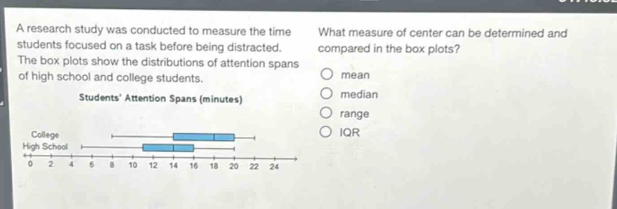 a research study was conducted to measure the time students focused on a task before being distracted. the box plots show the distributions of attention spans of high school and college students. students’ attention spans (minutes) college high school 0 2 4 6 8 10 12 14 16 18 20 22 24 what measure of center can be determined and compared in the box plots? mean median range iqr