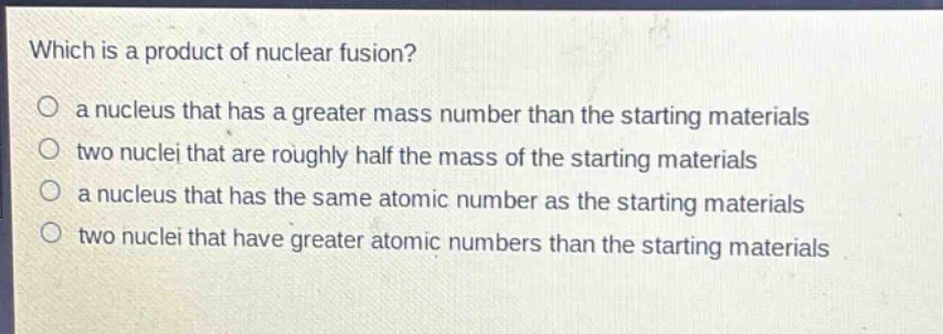 which is a product of nuclear fusion?\no a nucleus that has a greater mass number than the starting materials\no two nuclei that are roughly half the mass of the starting materials\no a nucleus that has the same atomic number as the starting materials\no two nuclei that have greater atomic numbers than the starting materials