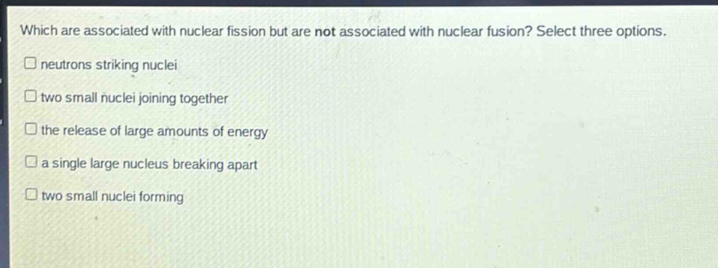 which are associated with nuclear fission but are not associated with nuclear fusion? select three options. \nneutrons striking nuclei \ntwo small nuclei joining together \nthe release of large amounts of energy \na single large nucleus breaking apart \ntwo small nuclei forming