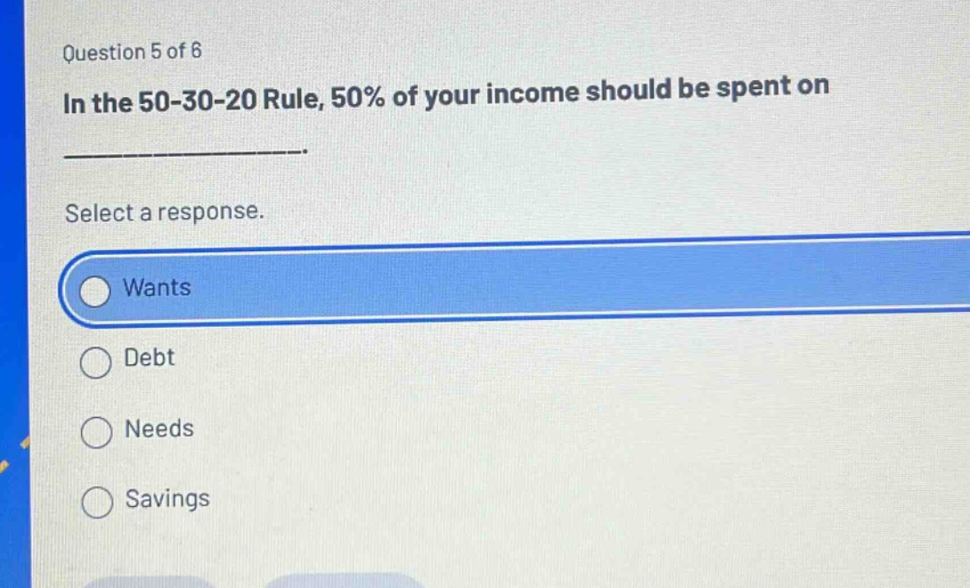 question 5 of 6\nin the 50 - 30 - 20 rule, 50% of your income should be spent on ______________.\nselect a response.\nwants\ndebt\nneeds\nsavings