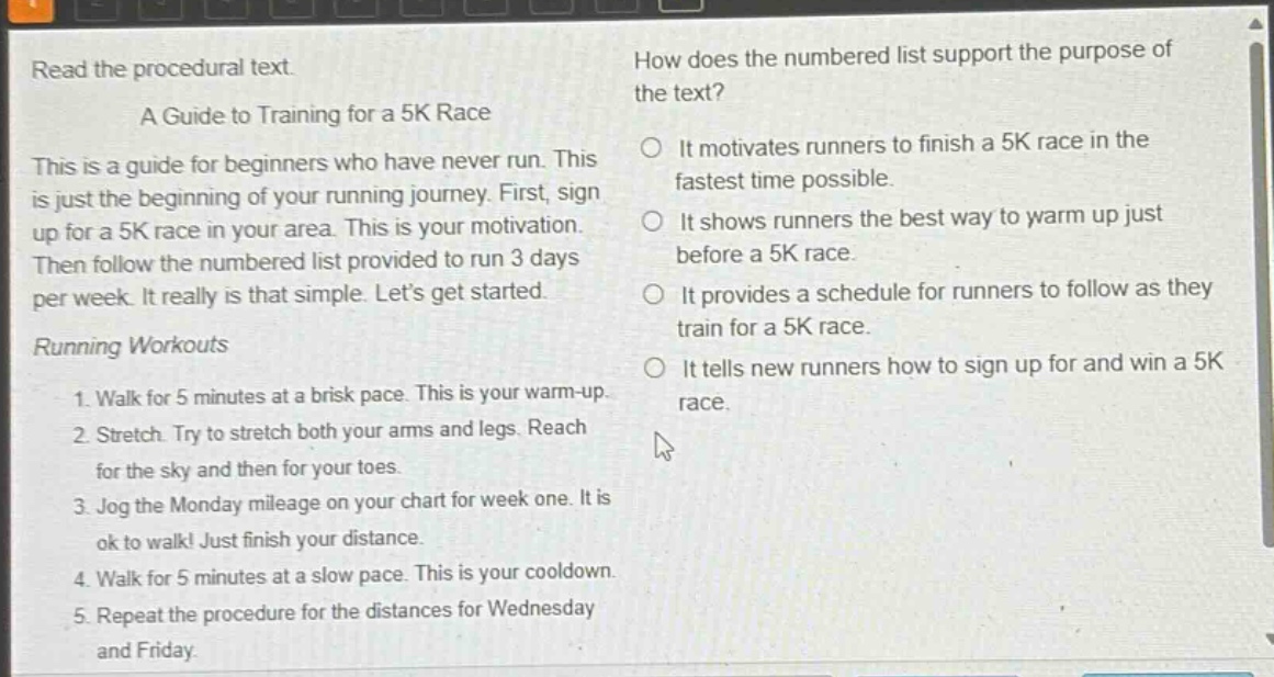 read the procedural text.\na guide to training for a 5k race\nthis is a guide for beginners who have never run. this is just the beginning of your running journey. first, sign up for a 5k race in your area. this is your motivation. then follow the numbered list provided to run 3 days per week. it really is that simple. lets get started.\nrunning workouts\n1. walk for 5 minutes at a brisk pace. this is your warm - up.\n2. stretch. try to stretch both your arms and legs. reach for the sky and then for your toes.\n3. jog the monday mileage on your chart for week one. it is ok to walk! just finish your distance.\n4. walk for 5 minutes at a slow pace. this is your cooldown.\n5. repeat the procedure for the distances for wednesday and friday.\nhow does the numbered list support the purpose of the text?\nit motivates runners to finish a 5k race in the fastest time possible.\nit shows runners the best way to warm up just before a 5k race.\nit provides a schedule for runners to follow as they train for a 5k race.\nit tells new runners how to sign up for and win a 5k race.