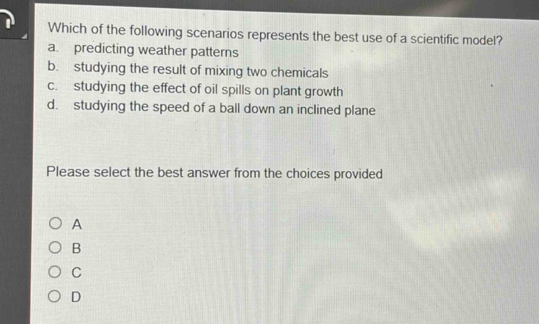 which of the following scenarios represents the best use of a scientific model? a. predicting weather patterns b. studying the result of mixing two chemicals c. studying the effect of oil spills on plant growth d. studying the speed of a ball down an inclined plane please select the best answer from the choices provided o a o b o c o d