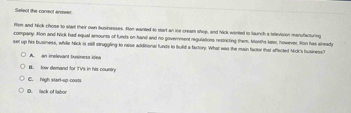 select the correct answer.\nron and nick chose to start their own businesses. ron wanted to start an ice - cream shop, and nick wanted to launch a television manufacturing company. ron and nick had equal amounts of funds on hand and no government regulations restricting them. months later, however, ron has already set up his business, while nick is still struggling to raise additional funds to build a factory. what was the main factor that affected nicks business?\na. an irrelevant business idea\nb. low demand for tvs in his country\nc. high start - up costs\nd. lack of labor
