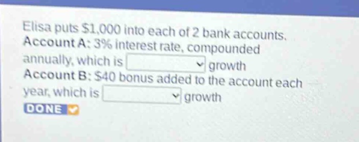 elisa puts $1,000 into each of 2 bank accounts. account a: 3% interest rate, compounded annually, which is growth account b: $40 bonus added to the account each year, which is growth