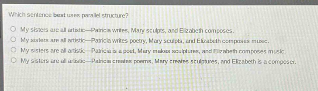 which sentence best uses parallel structure?\no my sisters are all artistic—patricia writes, mary sculpts, and elizabeth composes.\no my sisters are all artistic—patricia writes poetry, mary sculpts, and elizabeth composes music.\no my sisters are all artistic—patricia is a poet, mary makes sculptures, and elizabeth composes music.\no my sisters are all artistic—patricia creates poems, mary creates sculptures, and elizabeth is a composer.
