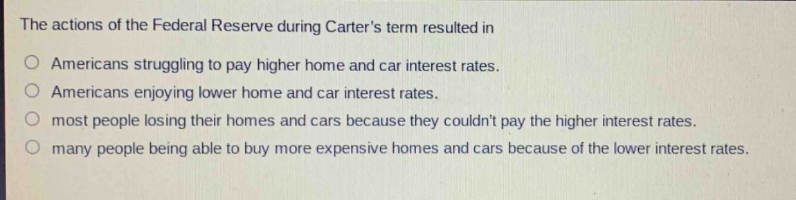 the actions of the federal reserve during carters term resulted in\no americans struggling to pay higher home and car interest rates.\no americans enjoying lower home and car interest rates.\no most people losing their homes and cars because they couldnt pay the higher interest rates.\no many people being able to buy more expensive homes and cars because of the lower interest rates.