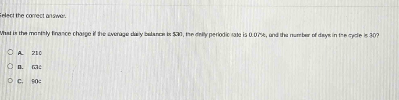 select the correct answer.\nwhat is the monthly finance charge if the average daily balance is $30, the daily periodic rate is 0.07%, and the number of days in the cycle is 30?\na. 21¢\nb. 63¢\nc. 90¢