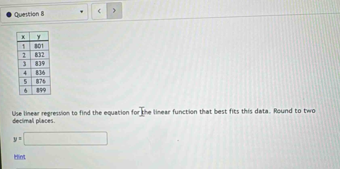 question 8\nuse linear regression to find the equation for the linear function that best fits this data. round to two decimal places.\ny = \nhint