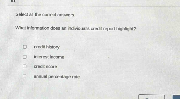select all the correct answers. what information does an individuals credit report highlight? credit history interest income credit score annual percentage rate