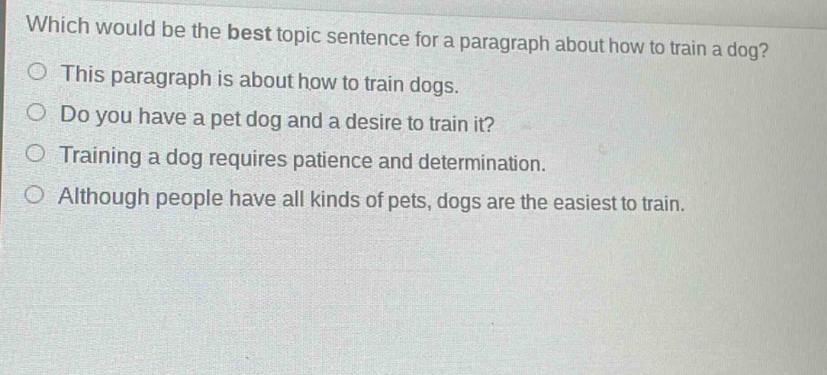 which would be the best topic sentence for a paragraph about how to train a dog?\nthis paragraph is about how to train dogs.\ndo you have a pet dog and a desire to train it?\ntraining a dog requires patience and determination.\nalthough people have all kinds of pets, dogs are the easiest to train.