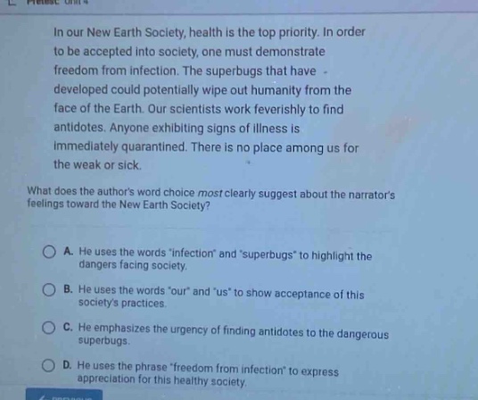 in our new earth society, health is the top priority. in order to be accepted into society, one must demonstrate freedom from infection. the superbugs that have - developed could potentially wipe out humanity from the face of the earth. our scientists work feverishly to find antidotes. anyone exhibiting signs of illness is immediately quarantined. there is no place among us for the weak or sick. what does the authors word choice most clearly suggest about the narrators feelings toward the new earth society? a. he uses the words infection andsuperbugs to highlight the dangers facing society. b. he uses the words our and us to show acceptance of this societys practices. c. he emphasizes the urgency of finding antidotes to the dangerous superbugs. d. he uses the phrase freedom from infection to express appreciation for this healthy society.