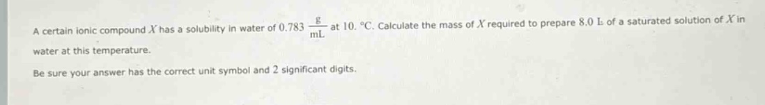 a certain ionic compound (x) has a solubility in water of (0.783\frac{g}{ml}) at (10.^{circ}c). calculate the mass of (x) required to prepare (8.0 l) of a saturated solution of (x) in water at this temperature.\nbe sure your answer has the correct unit symbol and 2 significant digits.