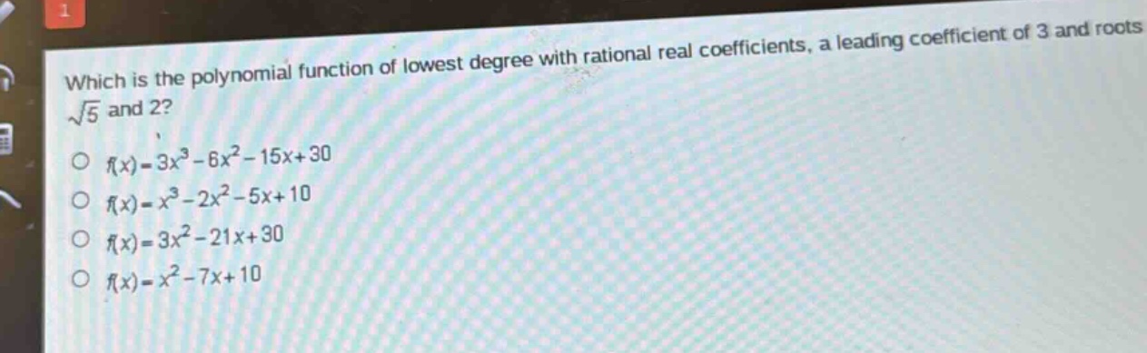 which is the polynomial function of lowest degree with rational real coefficients, a leading coefficient of 3 and roots $sqrt{5}$ and 2?\n$f(x)=3x^{3}-6x^{2}-15x + 30$\n$f(x)=x^{3}-2x^{2}-5x + 10$\n$f(x)=3x^{2}-21x + 30$\n$f(x)=x^{2}-7x + 10$