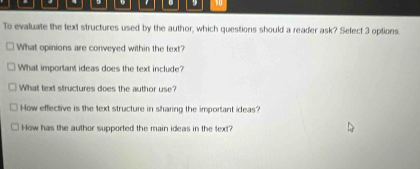 to evaluate the text structures used by the author, which questions should a reader ask? select 3 options.\n□ what opinions are conveyed within the text?\n□ what important ideas does the text include?\n□ what text structures does the author use?\n□ how effective is the text structure in sharing the important ideas?\n□ how has the author supported the main ideas in the text?