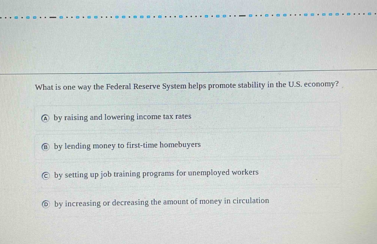 what is one way the federal reserve system helps promote stability in the u.s. economy?\na by raising and lowering income tax rates\nb by lending money to first - time homebuyers\nc by setting up job training programs for unemployed workers\nd by increasing or decreasing the amount of money in circulation