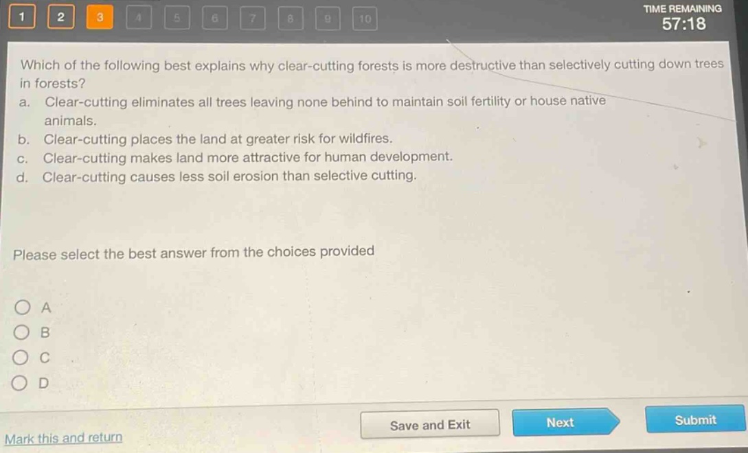 which of the following best explains why clear - cutting forests is more destructive than selectively cutting down trees in forests?\na. clear - cutting eliminates all trees leaving none behind to maintain soil fertility or house native animals.\nb. clear - cutting places the land at greater risk for wildfires.\nc. clear - cutting makes land more attractive for human development.\nd. clear - cutting causes less soil erosion than selective cutting.\nplease select the best answer from the choices provided\na\nb\nc\nd