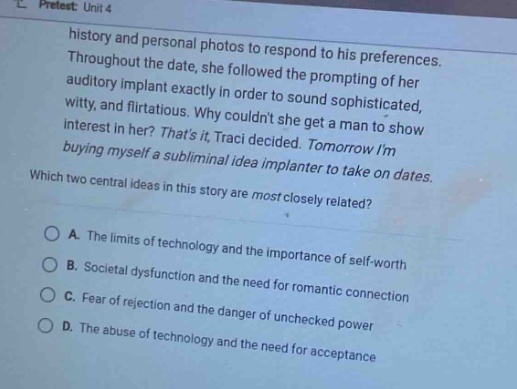 pretest: unit 4\nhistory and personal photos to respond to his preferences. throughout the date, she followed the prompting of her auditory implant exactly in order to sound sophisticated, witty, and flirtatious. why couldnt she get a man to show interest in her? thats it, traci decided. tomorrow im buying myself a subliminal idea implanter to take on dates.\nwhich two central ideas in this story are most closely related?\no a. the limits of technology and the importance of self - worth\no b. societal dysfunction and the need for romantic connection\no c. fear of rejection and the danger of unchecked power\no d. the abuse of technology and the need for acceptance