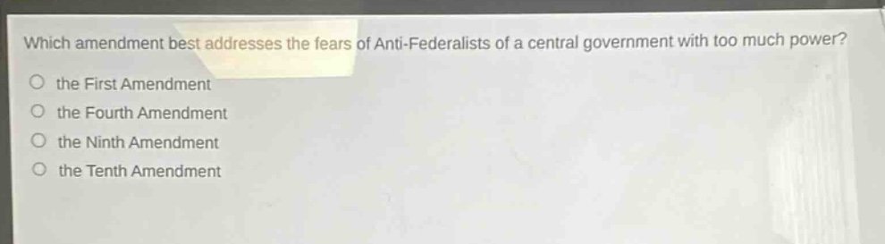 which amendment best addresses the fears of anti - federalists of a central government with too much power?\n the first amendment\n the fourth amendment\n the ninth amendment\n the tenth amendment