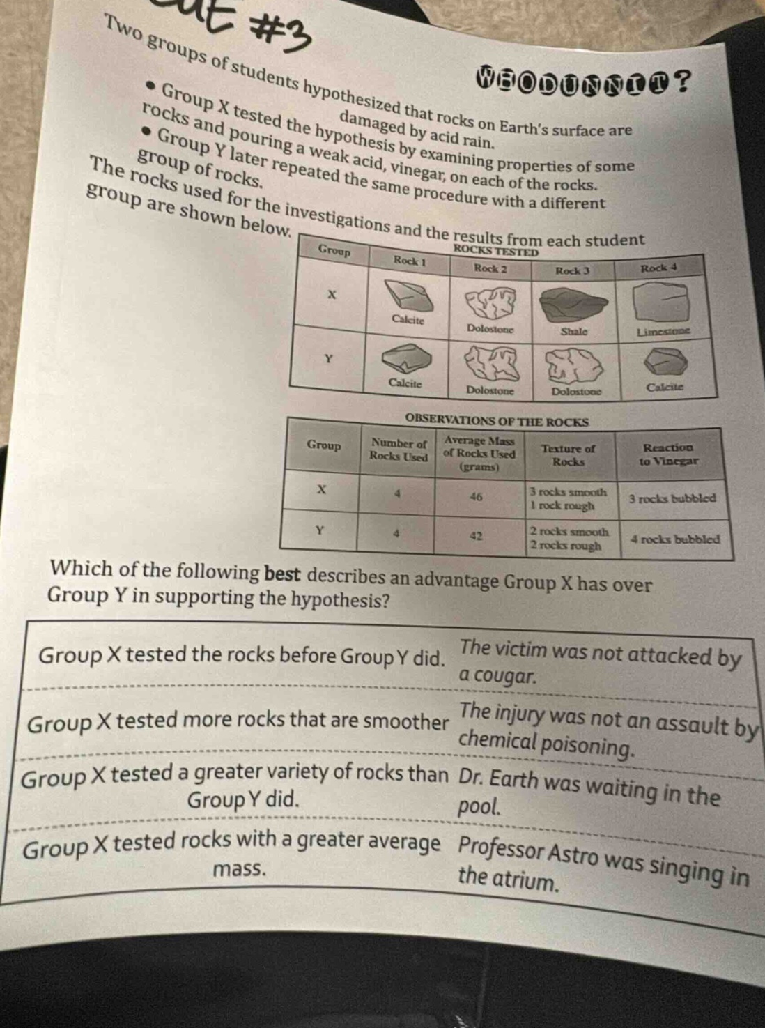 two groups of students hypothesized that rocks on earths surface are damaged by acid rain.\ngroup x tested the hypothesis by examining properties of some rocks and pouring a weak acid, vinegar, on each of the rocks.\ngroup y later repeated the same procedure with a different group of rocks.\nthe rocks used for the investigations and the results from each student group are shown below.\nrocks tested\n|group|rock 1|rock 2|rock 3|rock 4|\n|----|----|----|----|----|\n|x|calcite|dolostone|shale|limestone|\n|y|calcite|dolostone|dolostone|calcite|\nobservations of the rocks\n|group|number of rocks used|average mass of rocks used (grams)|texture of rocks|reaction to vinegar|\n|----|----|----|----|----|\n|x|4|46|3 rocks smooth 1 rock rough|3 rocks bubbled|\n|y|4|42|2 rocks smooth 2 rocks rough|4 rocks bubbled|\nwhich of the following best describes an advantage group x has over group y in supporting the hypothesis?\ngroup x tested the rocks before group y did. the victim was not attacked by a cougar.\ngroup x tested more rocks that are smoother the injury was not an assault by chemical poisoning.\ngroup x tested a greater variety of rocks than dr. earth was waiting in the pool.\ngroup x tested rocks with a greater average mass. professor astro was singing in the atrium.