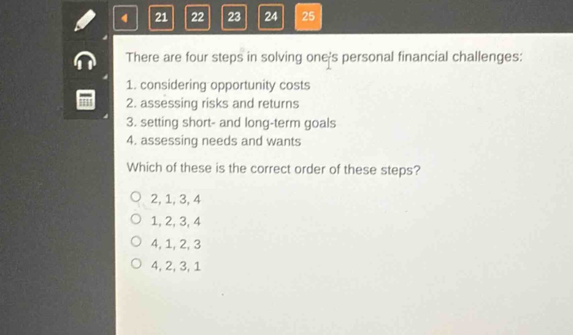 there are four steps in solving ones personal financial challenges: 1. considering opportunity costs 2. assessing risks and returns 3. setting short - and long - term goals 4. assessing needs and wants which of these is the correct order of these steps? o 2,1,3,4 o 1,2,3,4 o 4,1,2,3 o 4,2,3,1