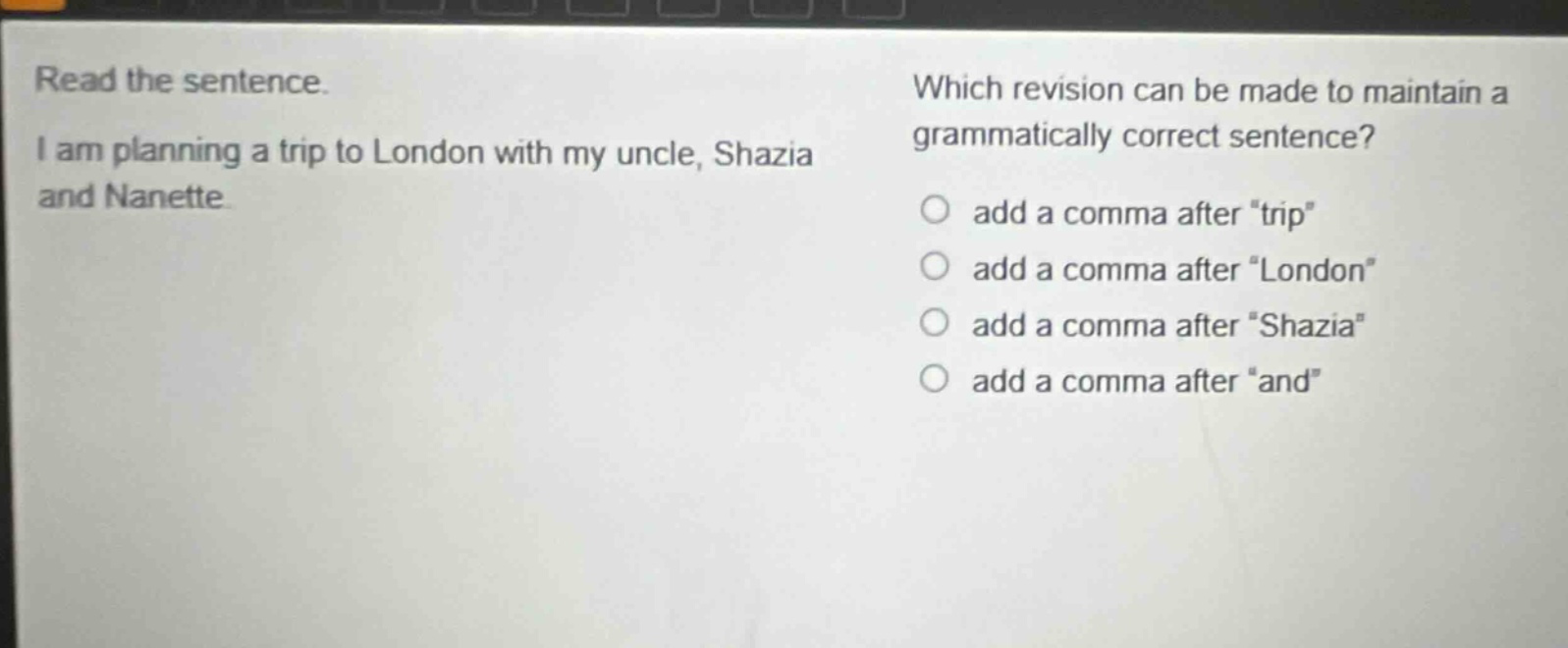 read the sentence. i am planning a trip to london with my uncle, shazia and nanette. which revision can be made to maintain a grammatically correct sentence? add a comma after “trip” add a comma after “london” add a comma after “shazia” add a comma after “and”