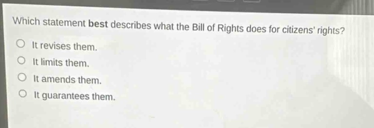 which statement best describes what the bill of rights does for citizens rights?\nit revises them.\nit limits them.\nit amends them.\nit guarantees them.