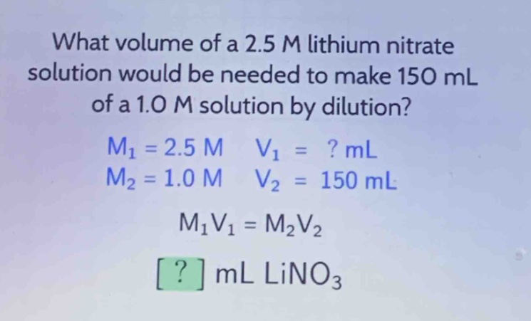 what volume of a 2.5 m lithium nitrate solution would be needed to make 150 ml of a 1.0 m solution by dilution?\nm1 = 2.5 m v1 = ? ml\nm2 = 1.0 m v2 = 150 ml\nm1v1 = m2v2\n? ml lino3