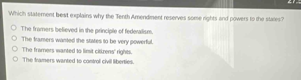 which statement best explains why the tenth amendment reserves some rights and powers to the states?\nthe framers believed in the principle of federalism.\nthe framers wanted the states to be very powerful.\nthe framers wanted to limit citizens rights.\nthe framers wanted to control civil liberties.