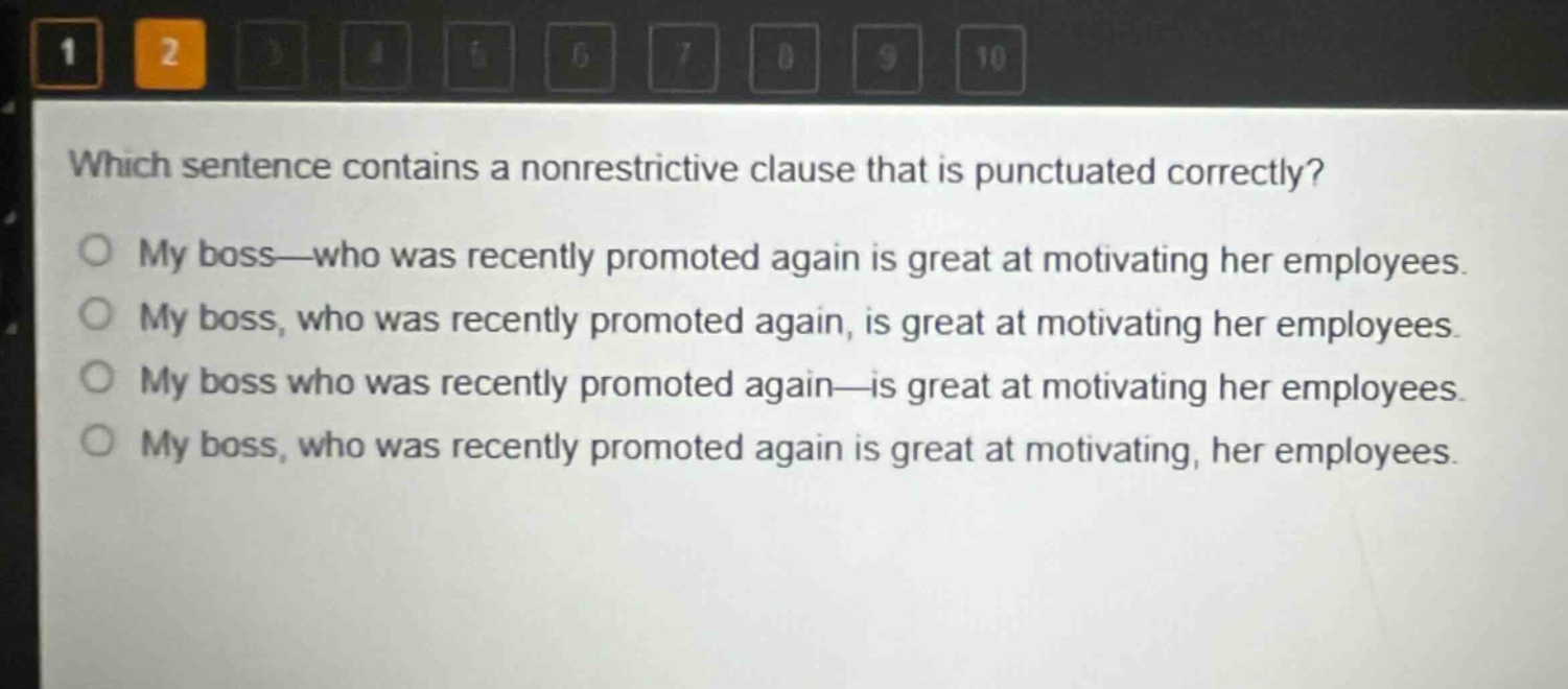 which sentence contains a nonrestrictive clause that is punctuated correctly?\nmy boss—who was recently promoted again is great at motivating her employees.\nmy boss, who was recently promoted again, is great at motivating her employees.\nmy boss who was recently promoted again—is great at motivating her employees.\nmy boss, who was recently promoted again is great at motivating, her employees.