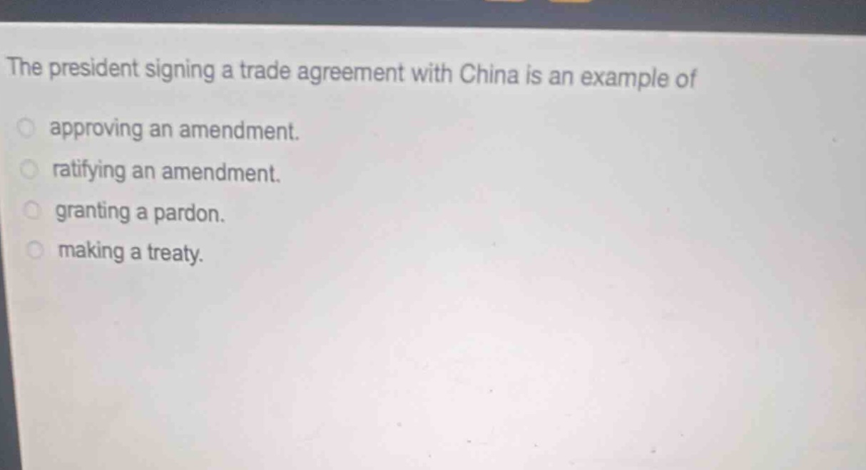 the president signing a trade agreement with china is an example of\napproving an amendment.\nratifying an amendment.\ngranting a pardon.\nmaking a treaty.