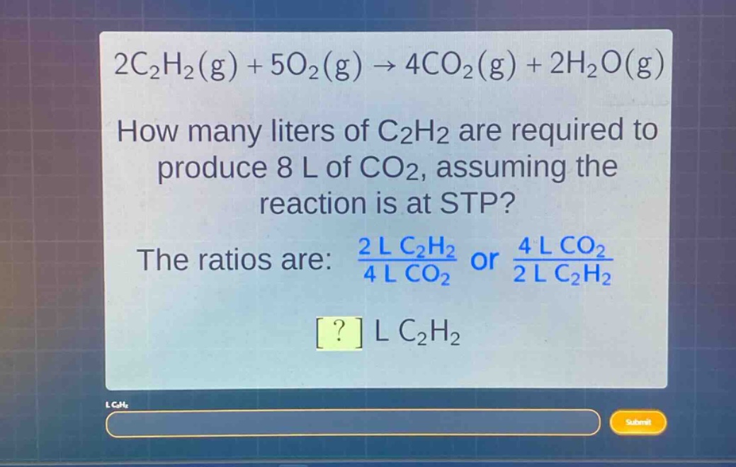2c₂h₂(g) + 5o₂(g) → 4co₂(g) + 2h₂o(g)\nhow many liters of c₂h₂ are required to produce 8 l of co₂, assuming the reaction is at stp?\nthe ratios are: $\frac{2\text{ l }c_{2}h_{2}}{4\text{ l }co_{2}}$ or $\frac{4\text{ l }co_{2}}{2\text{ l }c_{2}h_{2}}$\n? l c₂h₂