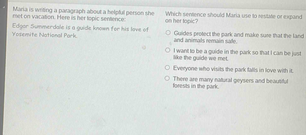 maria is writing a paragraph about a helpful person she met on vacation. here is her topic sentence: edgar summerdale is a guide known for his love of yosemite national park. which sentence should maria use to restate or expand on her topic? guides protect the park and make sure that the land and animals remain safe. i want to be a guide in the park so that i can be just like the guide we met. everyone who visits the park falls in love with it. there are many natural geysers and beautiful forests in the park.