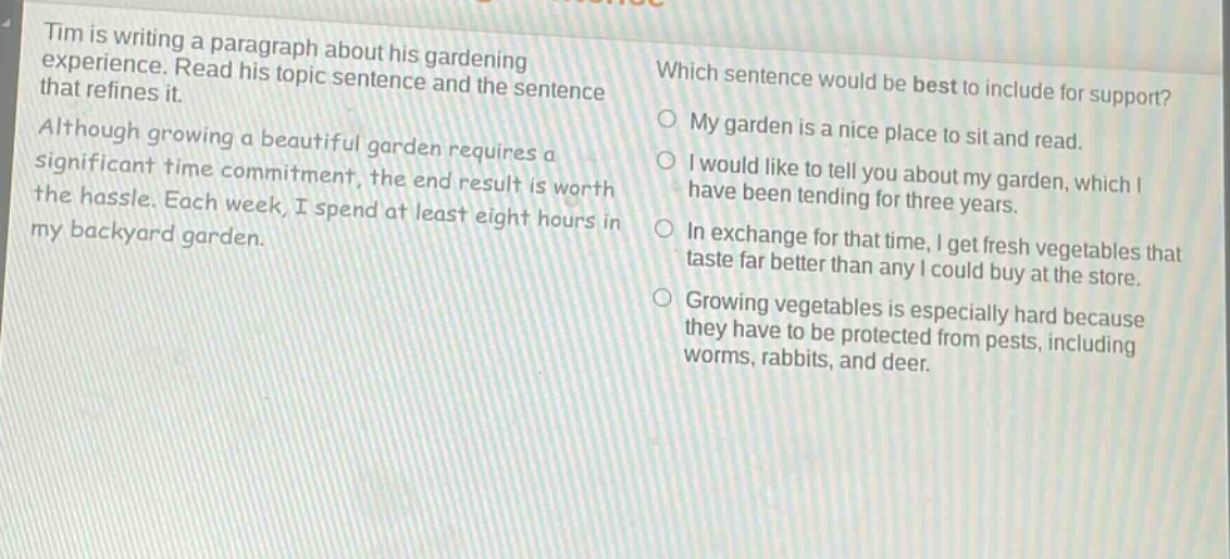 tim is writing a paragraph about his gardening experience. read his topic sentence and the sentence that refines it. although growing a beautiful garden requires a significant time commitment, the end result is worth the hassle. each week, i spend at least eight hours in my backyard garden. which sentence would be best to include for support? my garden is a nice place to sit and read. i would like to tell you about my garden, which i have been tending for three years. in exchange for that time, i get fresh vegetables that taste far better than any i could buy at the store. growing vegetables is especially hard because they have to be protected from pests, including worms, rabbits, and deer.