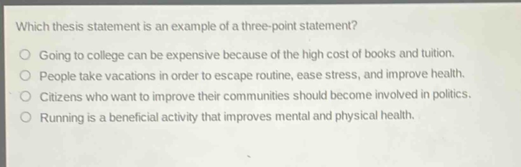 which thesis statement is an example of a three - point statement?\ngoing to college can be expensive because of the high cost of books and tuition.\npeople take vacations in order to escape routine, ease stress, and improve health.\ncitizens who want to improve their communities should become involved in politics.\nrunning is a beneficial activity that improves mental and physical health.