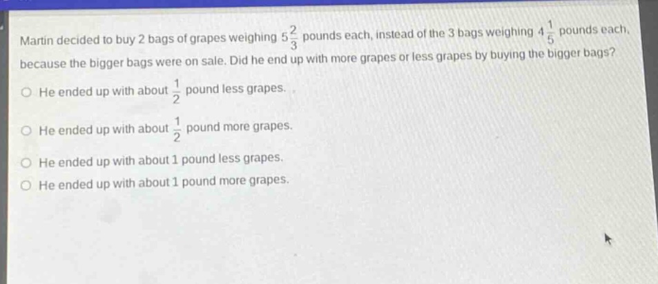 martin decided to buy 2 bags of grapes weighing $5\frac{2}{3}$ pounds each, instead of the 3 bags weighing $4\frac{1}{5}$ pounds each, because the bigger bags were on sale. did he end up with more grapes or less grapes by buying the bigger bags?\nhe ended up with about $\frac{1}{2}$ pound less grapes.\nhe ended up with about $\frac{1}{2}$ pound more grapes.\nhe ended up with about 1 pound less grapes.\nhe ended up with about 1 pound more grapes.