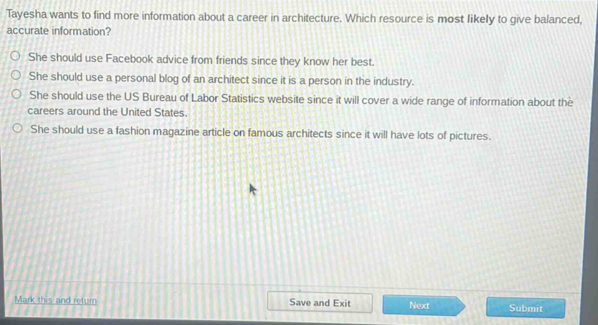 tayesha wants to find more information about a career in architecture. which resource is most likely to give balanced, accurate information?\nshe should use facebook advice from friends since they know her best.\nshe should use a personal blog of an architect since it is a person in the industry.\nshe should use the us bureau of labor statistics website since it will cover a wide range of information about the careers around the united states.\nshe should use a fashion magazine article on famous architects since it will have lots of pictures.