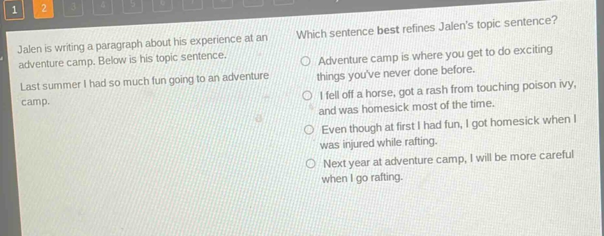 jalen is writing a paragraph about his experience at an adventure camp. below is his topic sentence. last summer i had so much fun going to an adventure camp. which sentence best refines jalens topic sentence? adventure camp is where you get to do exciting things youve never done before. i fell off a horse, got a rash from touching poison ivy, and was homesick most of the time. even though at first i had fun, i got homesick when i was injured while rafting. next year at adventure camp, i will be more careful when i go rafting.