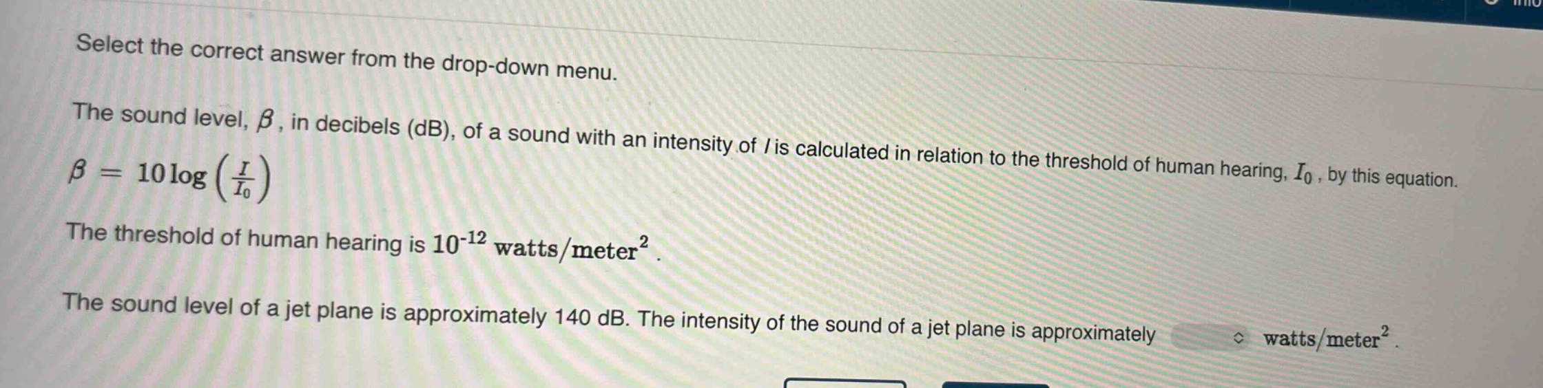 select the correct answer from the drop - down menu.\nthe sound level, $\beta$, in decibels (db), of a sound with an intensity of $i$ is calculated in relation to the threshold of human hearing, $i_0$, by this equation.\n$\beta = 10logleft(\frac{i}{i_0}\right)$\nthe threshold of human hearing is $10^{-12}$ watts/meter².\nthe sound level of a jet plane is approximately 140 db. the intensity of the sound of a jet plane is approximately watts/meter².