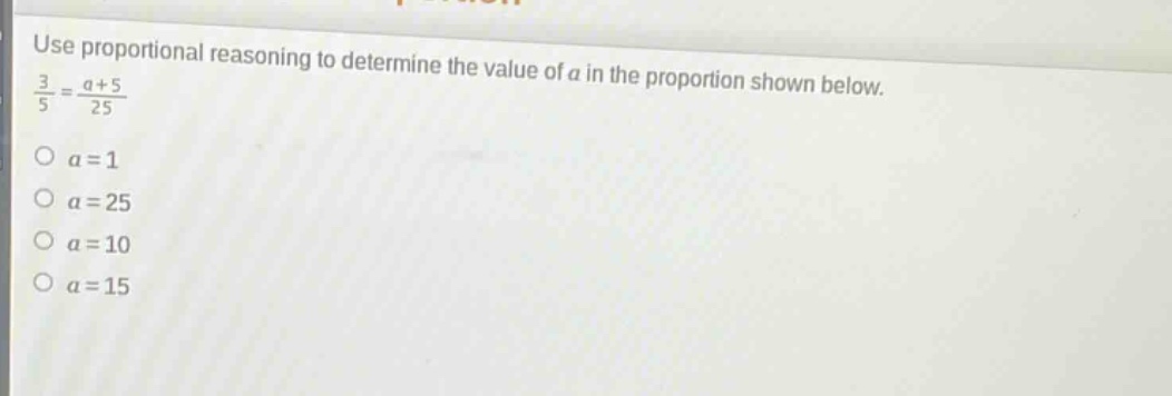 use proportional reasoning to determine the value of a in the proportion shown below.\n$\frac{3}{5}=\frac{a + 5}{25}$\n$a = 1$\n$a = 25$\n$a = 10$\n$a = 15$