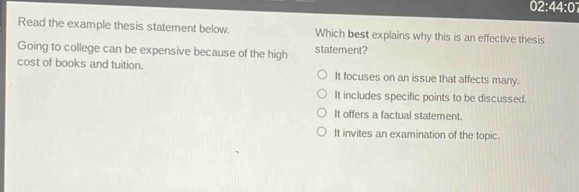 read the example thesis statement below. going to college can be expensive because of the high cost of books and tuition. which best explains why this is an effective thesis statement? it focuses on an issue that affects many. it includes specific points to be discussed. it offers a factual statement. it invites an examination of the topic.