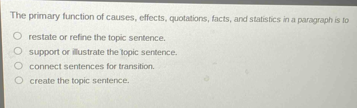 the primary function of causes, effects, quotations, facts, and statistics in a paragraph is to\nrestate or refine the topic sentence.\nsupport or illustrate the topic sentence.\nconnect sentences for transition.\ncreate the topic sentence.