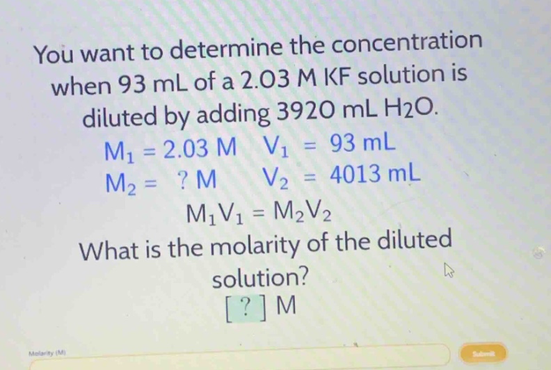 you want to determine the concentration when 93 ml of a 2.03 m kf solution is diluted by adding 3920 ml h2o. m1 = 2.03 m v1 = 93 ml m2 =? m v2 = 4013 ml m1v1 = m2v2 what is the molarity of the diluted solution? ? m