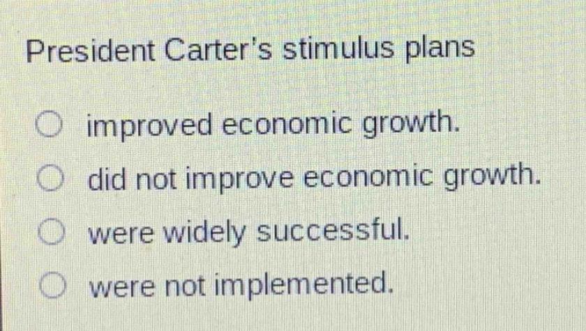 president carters stimulus plans\n○ improved economic growth.\n○ did not improve economic growth.\n○ were widely successful.\n○ were not implemented.