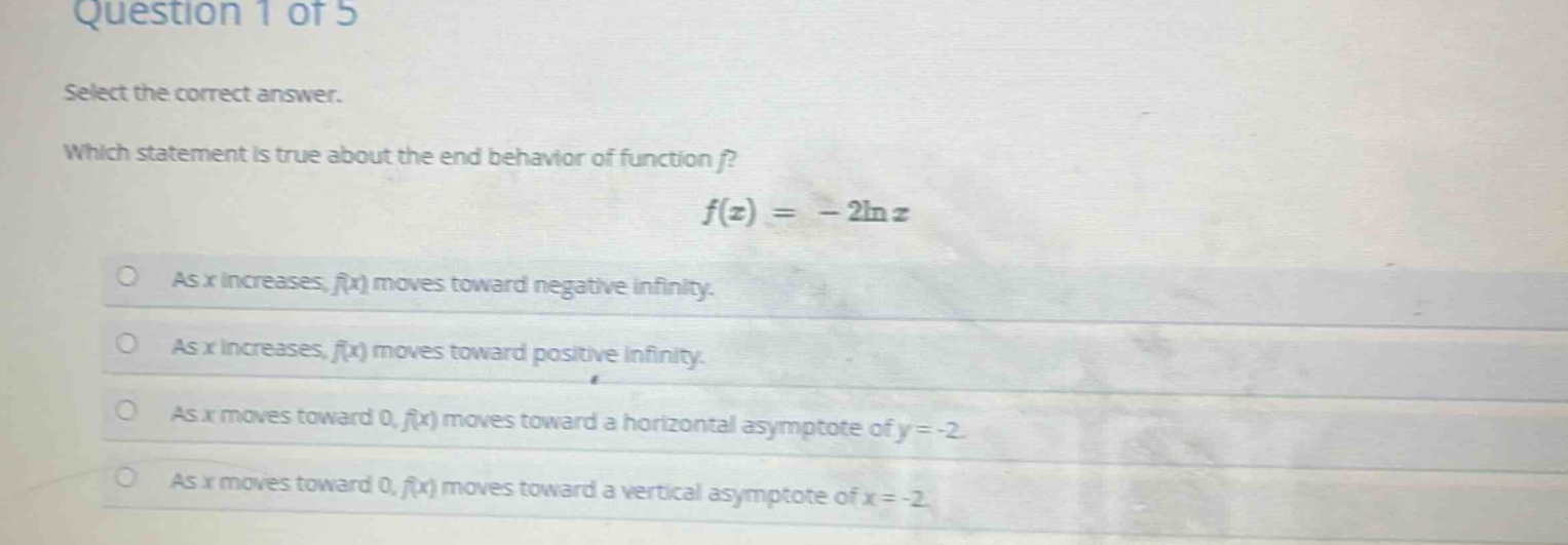 question 1 of 5\nselect the correct answer.\nwhich statement is true about the end - behavior of function f?\n$f(x)=-2ln x$\nas x increases, f(x) moves toward negative infinity.\nas x increases, f(x) moves toward positive infinity.\nas x moves toward 0, f(x) moves toward a horizontal asymptote of y = - 2.\nas x moves toward 0, f(x) moves toward a vertical asymptote of x = - 2.